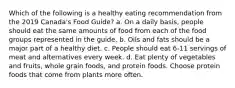 Which of the following is a healthy eating recommendation from the 2019 Canada's Food Guide? a. On a daily basis, people should eat the same amounts of food from each of the food groups represented in the guide. b. Oils and fats should be a major part of a healthy diet. c. People should eat 6-11 servings of meat and alternatives every week. d. Eat plenty of vegetables and fruits, whole grain foods, and protein foods. Choose protein foods that come from plants more often.