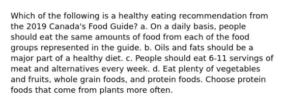 Which of the following is a healthy eating recommendation from the 2019 Canada's Food Guide? a. On a daily basis, people should eat the same amounts of food from each of the food groups represented in the guide. b. Oils and fats should be a major part of a healthy diet. c. People should eat 6-11 servings of meat and alternatives every week. d. Eat plenty of vegetables and fruits, whole grain foods, and protein foods. Choose protein foods that come from plants more often.