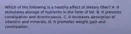 Which of the following is a healthy effect of dietary fiber? A. It stimulates storage of nutrients in the form of fat. B. It prevents constipation and diverticulosis. C. It increases absorption of vitamins and minerals. D. It promotes weight gain and constipation.