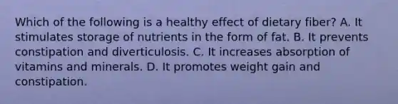 Which of the following is a healthy effect of dietary fiber? A. It stimulates storage of nutrients in the form of fat. B. It prevents constipation and diverticulosis. C. It increases absorption of vitamins and minerals. D. It promotes weight gain and constipation.