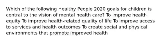 Which of the following Healthy People 2020 goals for children is central to the vision of mental health care? To improve health equity To improve health-related quality of life To improve access to services and health outcomes To create social and physical environments that promote improved health