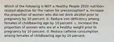 Which of the following is NOT a Healthy People 2020 nutrition-related objective for the nation for preconception? a. Increase the proportion of women who did not drink alcohol prior to pregnancy by 10 percent. b. Reduce iron deficiency among females of childbearing age by 10 percent. c. Increase the proportion of women who are at a healthy weight prior to pregnancy by 10 percent. d. Reduce caffeine consumption among females of childbearing age by 10 percent.