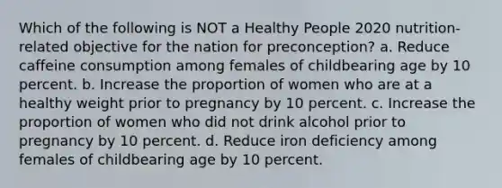 Which of the following is NOT a Healthy People 2020 nutrition-related objective for the nation for preconception? a. Reduce caffeine consumption among females of childbearing age by 10 percent. b. Increase the proportion of women who are at a healthy weight prior to pregnancy by 10 percent. c. Increase the proportion of women who did not drink alcohol prior to pregnancy by 10 percent. d. Reduce iron deficiency among females of childbearing age by 10 percent.