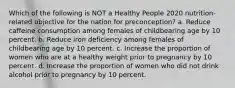 Which of the following is NOT a Healthy People 2020 nutrition-related objective for the nation for preconception? a. Reduce caffeine consumption among females of childbearing age by 10 percent. b. Reduce iron deficiency among females of childbearing age by 10 percent. c. Increase the proportion of women who are at a healthy weight prior to pregnancy by 10 percent. d. Increase the proportion of women who did not drink alcohol prior to pregnancy by 10 percent.