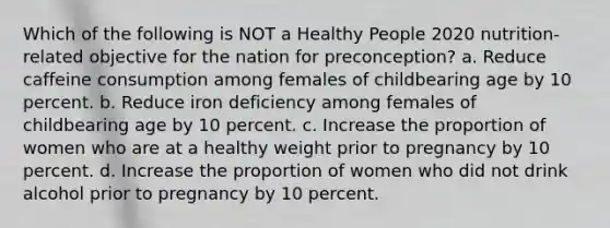 Which of the following is NOT a Healthy People 2020 nutrition-related objective for the nation for preconception? a. Reduce caffeine consumption among females of childbearing age by 10 percent. b. Reduce iron deficiency among females of childbearing age by 10 percent. c. Increase the proportion of women who are at a healthy weight prior to pregnancy by 10 percent. d. Increase the proportion of women who did not drink alcohol prior to pregnancy by 10 percent.