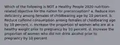 Which of the following is NOT a Healthy People 2020 nutrition-related objective for the nation for preconception? a. Reduce iron deficiency among females of childbearing age by 10 percent. b. Reduce caffeine consumption among females of childbearing age by 10 percent. c. Increase the proportion of women who are at a healthy weight prior to pregnancy by 10 percent. d. Increase the proportion of women who did not drink alcohol prior to pregnancy by 10 percent.