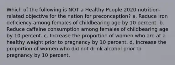 Which of the following is NOT a Healthy People 2020 nutrition-related objective for the nation for preconception? a. Reduce iron deficiency among females of childbearing age by 10 percent. b. Reduce caffeine consumption among females of childbearing age by 10 percent. c. Increase the proportion of women who are at a healthy weight prior to pregnancy by 10 percent. d. Increase the proportion of women who did not drink alcohol prior to pregnancy by 10 percent.