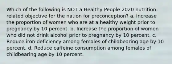 Which of the following is NOT a Healthy People 2020 nutrition-related objective for the nation for preconception? a. Increase the proportion of women who are at a healthy weight prior to pregnancy by 10 percent. b. Increase the proportion of women who did not drink alcohol prior to pregnancy by 10 percent. c. Reduce iron deficiency among females of childbearing age by 10 percent. d. Reduce caffeine consumption among females of childbearing age by 10 percent.