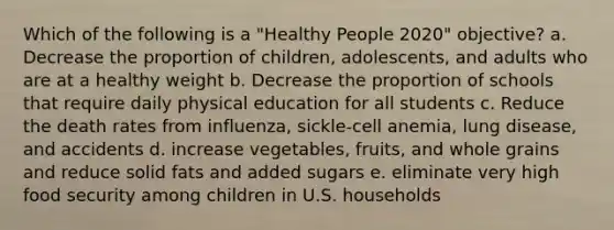 Which of the following is a "Healthy People 2020" objective? a. Decrease the proportion of children, adolescents, and adults who are at a healthy weight b. Decrease the proportion of schools that require daily physical education for all students c. Reduce the death rates from influenza, sickle-cell anemia, lung disease, and accidents d. increase vegetables, fruits, and whole grains and reduce solid fats and added sugars e. eliminate very high food security among children in U.S. households