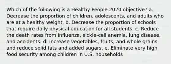 Which of the following is a Healthy People 2020 objective? a. Decrease the proportion of children, adolescents, and adults who are at a healthy weight. b. Decrease the proportion of schools that require daily physical education for all students. c. Reduce the death rates from influenza, sickle-cell anemia, lung disease, and accidents. d. Increase vegetables, fruits, and whole grains and reduce solid fats and added sugars. e. Eliminate very high food security among children in U.S. households