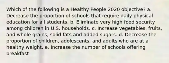 Which of the following is a Healthy People 2020 objective? a. Decrease the proportion of schools that require daily physical education for all students. b. Eliminate very high food security among children in U.S. households. c. Increase vegetables, fruits, and whole grains, solid fats and added sugars. d. Decrease the proportion of children, adolescents, and adults who are at a healthy weight. e. Increase the number of schools offering breakfast