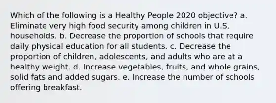 Which of the following is a Healthy People 2020 objective? a. Eliminate very high food security among children in U.S. households. b. Decrease the proportion of schools that require daily physical education for all students. c. Decrease the proportion of children, adolescents, and adults who are at a healthy weight. d. Increase vegetables, fruits, and whole grains, solid fats and added sugars. e. Increase the number of schools offering breakfast.