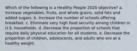 Which of the following is a Healthy People 2020 objective? a. Increase vegetables, fruits, and whole grains, solid fats and added sugars. b. Increase the number of schools offering breakfast. c. Eliminate very high food security among children in U.S. households. d. Decrease the proportion of schools that require daily physical education for all students. e. Decrease the proportion of children, adolescents, and adults who are at a healthy weight.