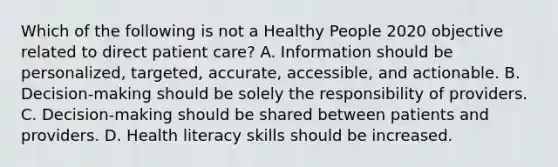 Which of the following is not a Healthy People 2020 objective related to direct patient care? A. Information should be personalized, targeted, accurate, accessible, and actionable. B. Decision-making should be solely the responsibility of providers. C. Decision-making should be shared between patients and providers. D. Health literacy skills should be increased.