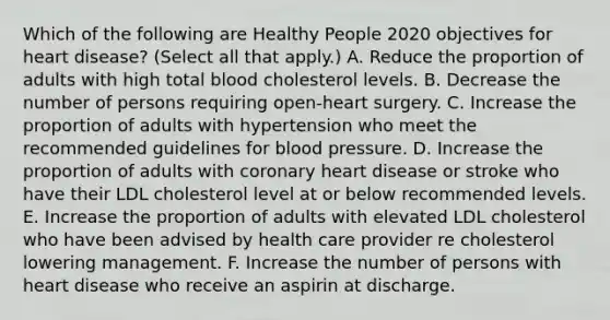 Which of the following are Healthy People 2020 objectives for heart disease? (Select all that apply.) A. Reduce the proportion of adults with high total blood cholesterol levels. B. Decrease the number of persons requiring open-heart surgery. C. Increase the proportion of adults with hypertension who meet the recommended guidelines for blood pressure. D. Increase the proportion of adults with coronary heart disease or stroke who have their LDL cholesterol level at or below recommended levels. E. Increase the proportion of adults with elevated LDL cholesterol who have been advised by health care provider re cholesterol lowering management. F. Increase the number of persons with heart disease who receive an aspirin at discharge.