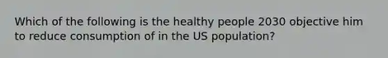 Which of the following is the healthy people 2030 objective him to reduce consumption of in the US population?