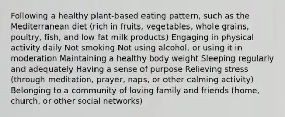 Following a healthy plant-based eating pattern, such as the Mediterranean diet (rich in fruits, vegetables, whole grains, poultry, fish, and low fat milk products) Engaging in physical activity daily Not smoking Not using alcohol, or using it in moderation Maintaining a healthy body weight Sleeping regularly and adequately Having a sense of purpose Relieving stress (through meditation, prayer, naps, or other calming activity) Belonging to a community of loving family and friends (home, church, or other social networks)