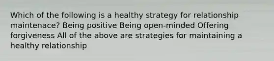 Which of the following is a healthy strategy for relationship maintenace? Being positive Being open-minded Offering forgiveness All of the above are strategies for maintaining a healthy relationship