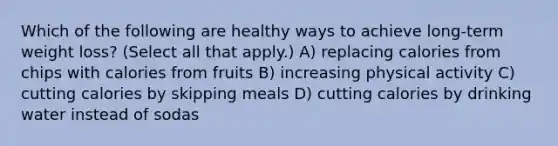 Which of the following are healthy ways to achieve long-term weight loss? (Select all that apply.) A) replacing calories from chips with calories from fruits B) increasing physical activity C) cutting calories by skipping meals D) cutting calories by drinking water instead of sodas