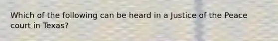 Which of the following can be heard in a Justice of the Peace court in Texas?