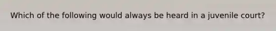 Which of the following would always be heard in a juvenile court?