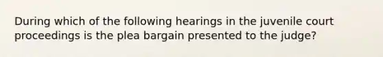 During which of the following hearings in the juvenile court proceedings is the plea bargain presented to the judge?