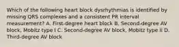 Which of the following heart block dysrhythmias is identified by missing QRS complexes and a consistent PR interval measurement? A. First-degree heart block B. Second-degree AV block, Mobitz type I C. Second-degree AV block, Mobitz type II D. Third-degree AV block