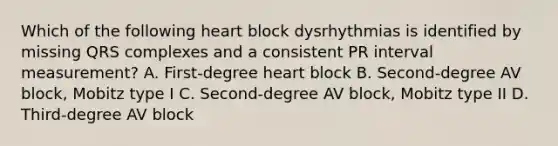 Which of the following heart block dysrhythmias is identified by missing QRS complexes and a consistent PR interval measurement? A. First-degree heart block B. Second-degree AV block, Mobitz type I C. Second-degree AV block, Mobitz type II D. Third-degree AV block