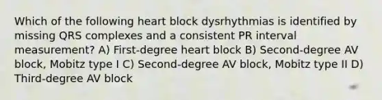 Which of the following heart block dysrhythmias is identified by missing QRS complexes and a consistent PR interval measurement? A) First-degree heart block B) Second-degree AV block, Mobitz type I C) Second-degree AV block, Mobitz type II D) Third-degree AV block