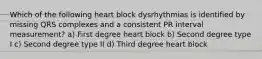 Which of the following heart block dysrhythmias is identified by missing QRS complexes and a consistent PR interval measurement? a) First degree heart block b) Second degree type I c) Second degree type II d) Third degree heart block