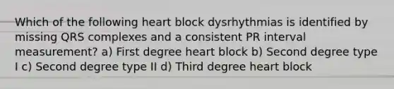 Which of the following heart block dysrhythmias is identified by missing QRS complexes and a consistent PR interval measurement? a) First degree heart block b) Second degree type I c) Second degree type II d) Third degree heart block