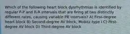 Which of the following heart block dysrhythmias is identified by regular P-P and R-R intervals that are firing at two distinctly different rates, causing variable PR intervals? A) First-degree heart block B) Second-degree AV block, Mobitz type I C) First-degree AV block D) Third-degree AV block