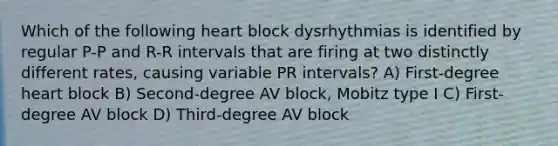 Which of the following heart block dysrhythmias is identified by regular P-P and R-R intervals that are firing at two distinctly different rates, causing variable PR intervals? A) First-degree heart block B) Second-degree AV block, Mobitz type I C) First-degree AV block D) Third-degree AV block