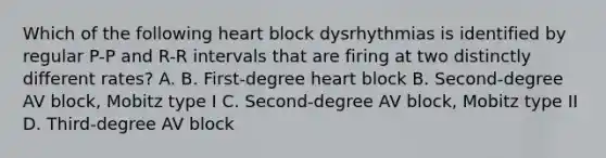 Which of the following heart block dysrhythmias is identified by regular P-P and R-R intervals that are firing at two distinctly different rates? A. B. First-degree heart block B. Second-degree AV block, Mobitz type I C. Second-degree AV block, Mobitz type II D. Third-degree AV block