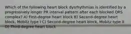 Which of the following heart block dysrhythmias is identified by a progressively longer PR interval pattern after each blocked QRS complex? A) First-degree heart block B) Second-degree heart block, Mobitz type I C) Second-degree heart block, Mobitz type II D) Third-degree heart block