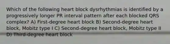 Which of the following heart block dysrhythmias is identified by a progressively longer PR interval pattern after each blocked QRS complex? A) First-degree heart block B) Second-degree heart block, Mobitz type I C) Second-degree heart block, Mobitz type II D) Third-degree heart block