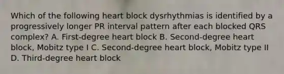 Which of the following heart block dysrhythmias is identified by a progressively longer PR interval pattern after each blocked QRS complex? A. First-degree heart block B. Second-degree heart block, Mobitz type I C. Second-degree heart block, Mobitz type II D. Third-degree heart block