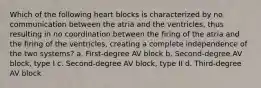 Which of the following heart blocks is characterized by no communication between the atria and the ventricles, thus resulting in no coordination between the firing of the atria and the firing of the ventricles, creating a complete independence of the two systems? a. First-degree AV block b. Second-degree AV block, type I c. Second-degree AV block, type II d. Third-degree AV block