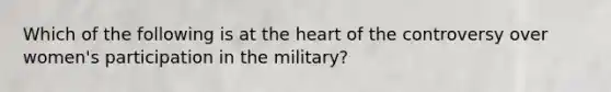 Which of the following is at <a href='https://www.questionai.com/knowledge/kya8ocqc6o-the-heart' class='anchor-knowledge'>the heart</a> of the controversy over women's participation in the military?