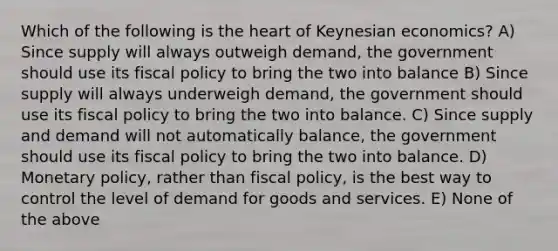 Which of the following is <a href='https://www.questionai.com/knowledge/kya8ocqc6o-the-heart' class='anchor-knowledge'>the heart</a> of Keynesian economics? A) Since supply will always outweigh demand, the government should use its <a href='https://www.questionai.com/knowledge/kPTgdbKdvz-fiscal-policy' class='anchor-knowledge'>fiscal policy</a> to bring the two into balance B) Since supply will always underweigh demand, the government should use its fiscal policy to bring the two into balance. C) Since supply and demand will not automatically balance, the government should use its fiscal policy to bring the two into balance. D) <a href='https://www.questionai.com/knowledge/kEE0G7Llsx-monetary-policy' class='anchor-knowledge'>monetary policy</a>, rather than fiscal policy, is the best way to control the level of demand for goods and services. E) None of the above