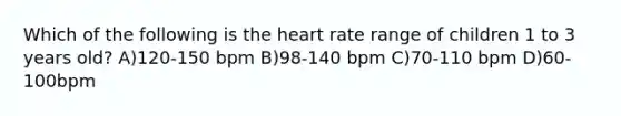 Which of the following is the heart rate range of children 1 to 3 years old? A)120-150 bpm B)98-140 bpm C)70-110 bpm D)60-100bpm