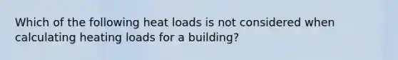 Which of the following heat loads is not considered when calculating heating loads for a building?