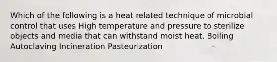 Which of the following is a heat related technique of microbial control that uses High temperature and pressure to sterilize objects and media that can withstand moist heat. Boiling Autoclaving Incineration Pasteurization