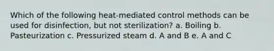 Which of the following heat-mediated control methods can be used for disinfection, but not sterilization? a. Boiling b. Pasteurization c. Pressurized steam d. A and B e. A and C