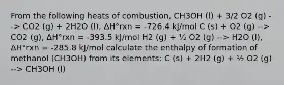 From the following heats of combustion, CH3OH (l) + 3/2 O2 (g) --> CO2 (g) + 2H2O (l), ΔH°rxn = -726.4 kJ/mol C (s) + O2 (g) --> CO2 (g), ΔH°rxn = -393.5 kJ/mol H2 (g) + ½ O2 (g) --> H2O (l), ΔH°rxn = -285.8 kJ/mol calculate the enthalpy of formation of methanol (CH3OH) from its elements: C (s) + 2H2 (g) + ½ O2 (g) --> CH3OH (l)