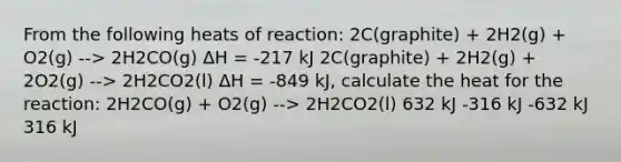 From the following heats of reaction: 2C(graphite) + 2H2(g) + O2(g) --> 2H2CO(g) ΔH = -217 kJ 2C(graphite) + 2H2(g) + 2O2(g) --> 2H2CO2(l) ΔH = -849 kJ, calculate the heat for the reaction: 2H2CO(g) + O2(g) --> 2H2CO2(l) 632 kJ -316 kJ -632 kJ 316 kJ