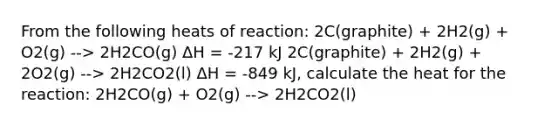 From the following heats of reaction: 2C(graphite) + 2H2(g) + O2(g) --> 2H2CO(g) ΔH = -217 kJ 2C(graphite) + 2H2(g) + 2O2(g) --> 2H2CO2(l) ΔH = -849 kJ, calculate the heat for the reaction: 2H2CO(g) + O2(g) --> 2H2CO2(l)