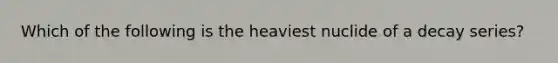 Which of the following is the heaviest nuclide of a decay series?