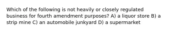 Which of the following is not heavily or closely regulated business for fourth amendment purposes? A) a liquor store B) a strip mine C) an automobile junkyard D) a supermarket