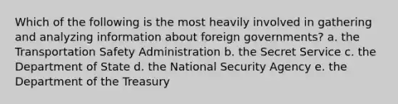 Which of the following is the most heavily involved in gathering and analyzing information about foreign governments? a. the Transportation Safety Administration b. the Secret Service c. the Department of State d. the National Security Agency e. the Department of the Treasury